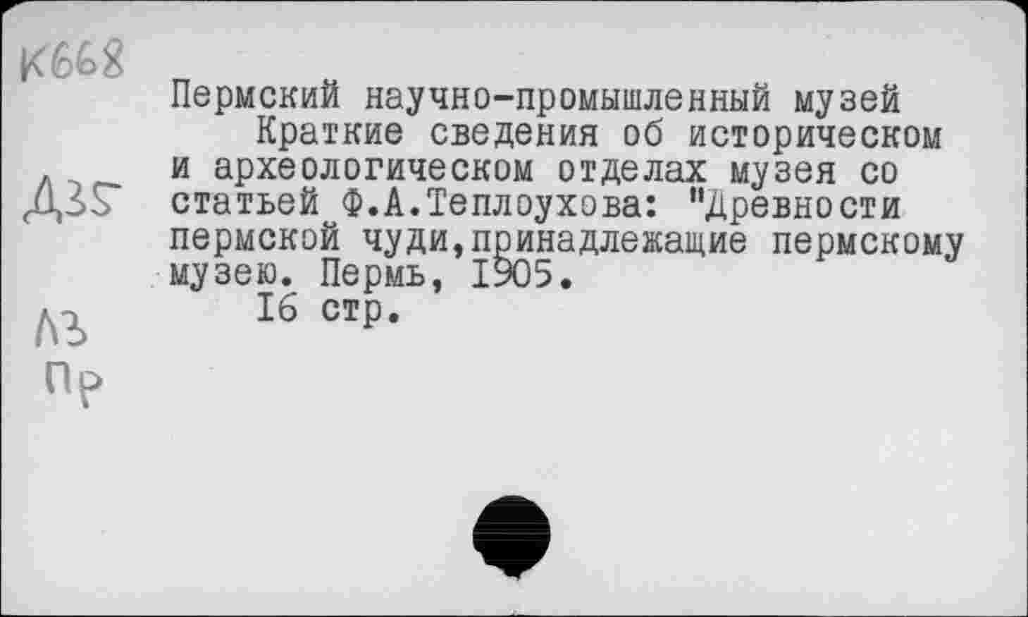 ﻿№
Пр
Пермский научно-промышленный музей
Краткие сведения об историческом и археологическом отделах музея со статьей Ф.А.Теплоухова: "Древности пермской чуди,принадлежащие пермскому музею. Пермь, 1905.
16 стр.